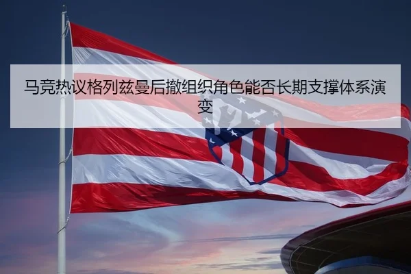 马竞热议格列兹曼后撤组织角色能否长期支撑体系演变