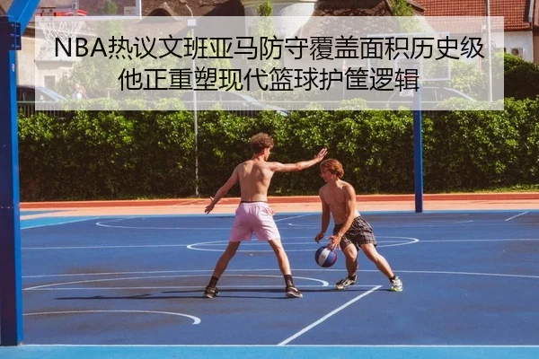 NBA热议文班亚马防守覆盖面积历史级他正重塑现代篮球护筐逻辑