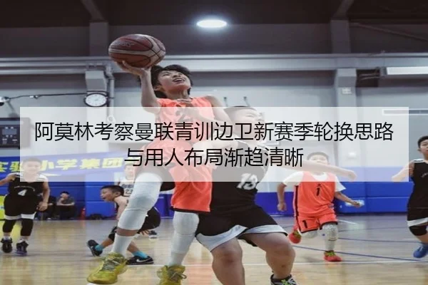 阿莫林考察曼联青训边卫新赛季轮换思路与用人布局渐趋清晰